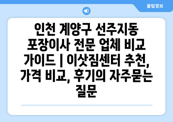 인천 계양구 선주지동 포장이사 전문 업체 비교 가이드 | 이삿짐센터 추천, 가격 비교, 후기